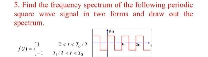 5. Find the frequency spectrum of the following periodic
square wave signal in two forms and draw out the
spectrum.
0<t <T,/2
21.
f()=
T,/2 <t < To
