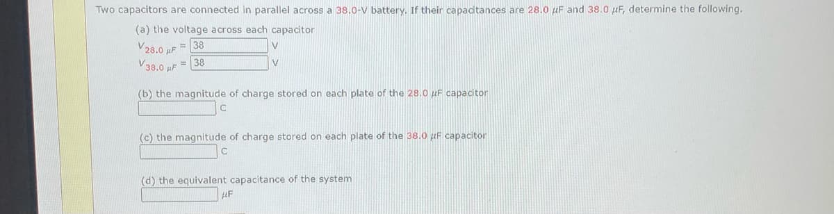 Two capacitors are connected in parallel across a 38.0-V battery. If their capacitances are 28.0 HF and 38.0 µF, determine the following.
(a) the voltage across each capacitor
V28.0 HF = 38
V38.0 uF = 38
V
V
(b) the magnitude of charge stored on each plate of the 28.0 µF capacitor
(c) the magnitude of charge stored on each plate of the 38.0 uF capacitor
(d) the equivalent capacitance of the system
