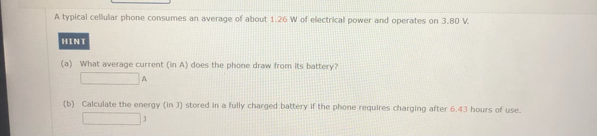 A typical cellular phone consumes an average of about 1.26 W of electrical power and operates on 3.80 V.
HINT
(a) What average current (in A) does the phone draw from its battery?
(b) Calculate the energy (in J) stored in a fully charged battery if the phone requires charging after 6.43 hours of use.
