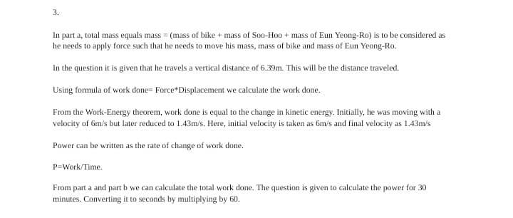3.
In part a, total mass equals mass = (mass of bike + mass of Soo-Hoo + mass of Eun Yeong-Ro) is to be considered as
he needs to apply force such that he needs to move his mass, mass of bike and mass of Eun Yeong-Ro.
In the question it is given that he travels a vertical distance of 6.39m. This will be the distance traveled.
Using formula of work done= Force*Displacement we calculate the work done.
From the Work-Energy theorem, work done is equal to the change in kinetic energy. Initially, he was moving with a
velocity of 6m/s but later reduced to 1.43m/s. Here, initial velocity is taken as 6m/s and final velocity as 1.43m/s
Power can be written as the rate of change of work done.
P=Work/Time.
From part a and part b we can calculate the total work done. The question is given to calculate the power for 30
minutes. Converting it to seconds by multiplying by 60.
