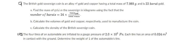 9 The British gold sovereign coin is an alloy nf gold and copper having a total mass of 7.988 g. and is 22 karat gold.
a. Find the mass of golu in the sovereign in kilograms using the fact that the
massgold
total mass
number of karats = 24 x
b. Calculate the volumes of gold and copper, respectively, used to manufacture the coin.
c. Calculate the density of the British sovereign coin.
ISThe four tires of an automobile are inflated to a gauge pressure of 2.0 x 10 Pa. Each tire has an area of 0.024 m2
in contact with the ground. Determine the weight of 1 of the automobile's tire.
