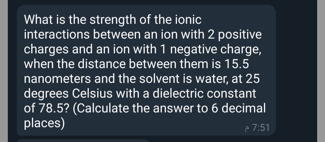 What is the strength of the ionic
interactions between an ion with 2 positive
charges and an ion with 1 negative charge,
when the distance between them is 15.5
nanometers and the solvent is water, at 25
degrees Celsius with a dielectric constant
of 78.5? (Calculate the answer to 6 decimal
places)
p 7:51
