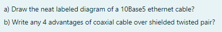 a) Draw the neat labeled diagram of a 10Base5 ethernet cable?
b) Write any 4 advantages of coaxial cable over shielded twisted pair?
