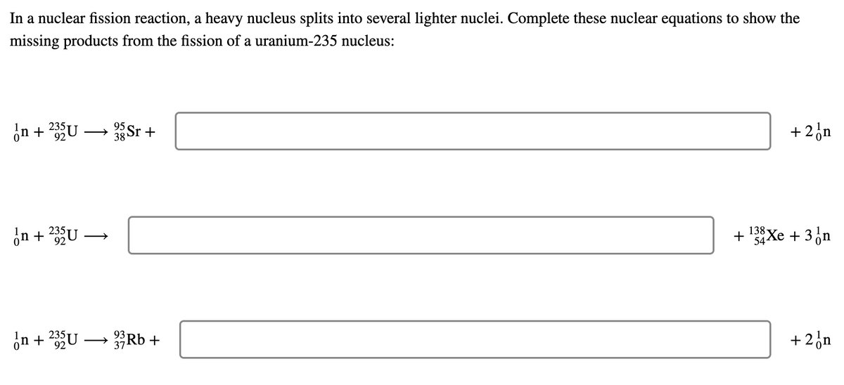 In a nuclear fission reaction, a heavy nucleus splits into several lighter nuclei. Complete these nuclear equations to show the
missing products from the fission of a uranium-235 nucleus:
n+235U-
95 Sr+
92
38
on +235U
In + 235U
92
→
33 Rb +
37
+
+ 2 n
138
8Xe + 3 n
54
+ 2 n