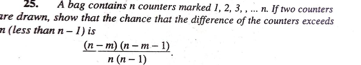 25. A bag contains n counters marked 1, 2, 3,, ... n. If two counters
are drawn, show that the chance that the difference of the counters exceeds
n (less than n-1) is
(n − m) (n − m - 1)
n(n −1)