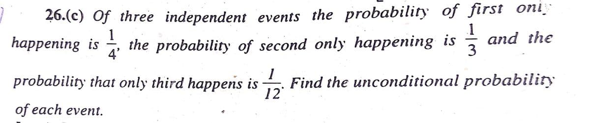 1
26.(c) Of three independent events the probability of first oniş
1
and the
happening is the probability of second only happening is
4'
3
probability that only third happens is Find the unconditional probability
12°
of each event.