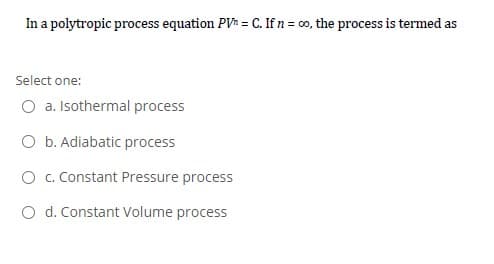 In a polytropic process equation PV = C. If n = c0, the process is termed as
Select one:
O a. Isothermal process
O b. Adiabatic process
O . Constant Pressure process
O d. Constant Volume process
