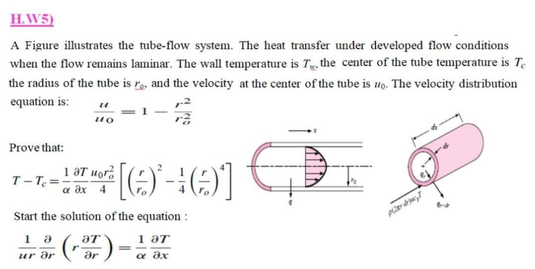 H.W5)
A Figure illustrates the tube-flow system. The heat transfer under developed flow conditions
when the flow remains laminar. The wall temperature is Tw, the center of the tube temperature is Te
the radius of the tube is r., and the velocity at the center of the tube is uo. The velocity distribution
equation is:
=1 -
ио
Prove that:
1 aT uor,
T- T=
а дх 4
Start the solution of the equation :
P(2ar drjuc,T
1 a
aT
1 әт
%3D
ur дr
ar
a dx
