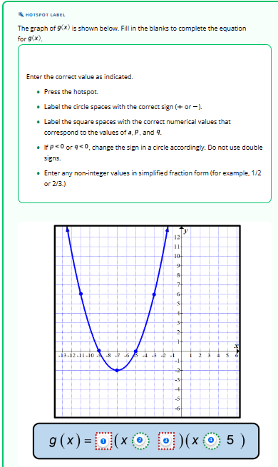 HOTSPOT LABEL
The graph of 9(x) is shown below. Fill in the blanks to complete the equation
for g(x).
Enter the correct value as indicated.
⚫. Press the hotspot.
• Label the circle spaces with the correct sign (+ or -).
• Label the square spaces with the correct numerical values that
correspond to the values of a, P, and 9.
• If p<0 or g<0, change the sign in a circle accordingly. Do not use double
signs.
• Enter any non-integer values in simplified fraction form (for example, 1/2
or 2/3.)
-13-12-11-10 -8-7-6-4-3-2 -1
ТУ
12
11
10
9
8
2
2
2
-3
+
-5
g(x) = 0 (x00)(x
D) (xⒸ 5 )