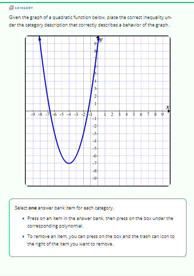CATEGORY
Given the graph of a quadratic function below, place the correct inequality un-
der the category description that correctly describes a behavior of the graph.
-9-8-7-6-5-4-3
Lei
A
91
-8
3
केले हो
y
2
H
-1
-3
-4
-S+
--6-
--7-
-8-
-9-
2
Select one answer bank item for each category.
6 7 89
Press on ar tem in the answer bank, then press on the box
corresponding polynomial.
the
• To remove an item, you can press on the box and the trash can icon to
the right of the item you want to remove.