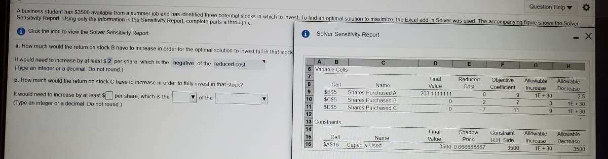 Question Help v
A business student has $3500 available from a summer job and has identified three potential stocks in which to invest To find an optimal solution to maximize, the Excel add-in Solver was used. The accompanying figure shows the Solver
Sensitivity Report Using only the information in the Sensitivity Report, complete parts a through c.
A Click the icon to view the Solver Sensitivity Report.
Solver Sensitivity Report
a. How much would the return.on stock B have to increase in order for the optimal solution to invest full in that stock
It would need to increase by at least $ 2 per share, which is the negative of the reduced cost.
A
6 Variable Cells
D
H
(Type an integer or a decimal. Do not round.)
b. How much would the return on stock C have to increase in order to fully invest in that stock?
Final
Reduced
Allowable
Objective
Coefficient
Allowable
8
Cll
Name
Value
Cost
Increase
Decrease
It would need to increase by at least $ per share, which is the
9
SB$5
Shares Purchased A
203.1111111
9
1E+ 30
25
Vof the
10
$C$5
Shares Purchased B
(Type an integer or a decimal. Do not round.)
2
7
3.
1E• 30
11
SD$5
Shares Purchased C
-7
11
1E + 30
12
13 Constraints
14
Final
Shadow
Constraint
Allowable
Allowable
15
Cell
Name
Value
Price
RH Side
Increase
Decrease
16
SAS16 Capacity Used
3500 0.666666667
3500
1E+ 30
3500
