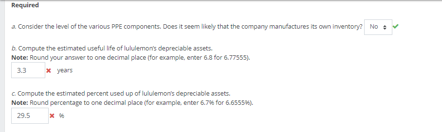 Required
a. Consider the level of the various PPE components. Does it seem likely that the company manufactures its own inventory? No
b. Compute the estimated useful life of lululemon's depreciable assets.
Note: Round your answer to one decimal place (for example, enter 6.8 for 6.77555).
3.3
x years
c. Compute the estimated percent used up of lululemon's depreciable assets.
Note: Round percentage to one decimal place (for example, enter 6.7% for 6.6555%).
29.5
*%