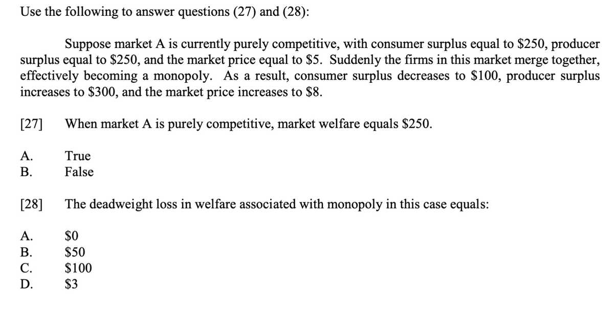 Use the following to answer questions (27) and (28):
Suppose market A is currently purely competitive, with consumer surplus equal to $250, producer
surplus equal to $250, and the market price equal to $5. Suddenly the firms in this market merge together,
effectively becoming a monopoly. As a result, consumer surplus decreases to $100, producer surplus
increases to $300, and the market price increases to $8.
[27] When market A is purely competitive, market welfare equals $250.
A.
B.
[28]
A.
B.
C.
D.
True
False
The deadweight loss in welfare associated with monopoly in this case equals:
$0
$50
$100
$3