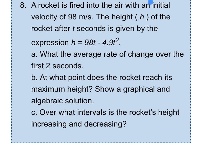 8. A rocket is fired into the air with an initial
velocity of 98 m/s. The height (h) of the
rocket after t seconds is given by the
expression h = 98t - 4.9t².
a. What the average rate of change over the
first 2 seconds.
b. At what point does the rocket reach its
maximum height? Show a graphical and
algebraic solution.
c. Over what intervals is the rocket's height
increasing and decreasing?