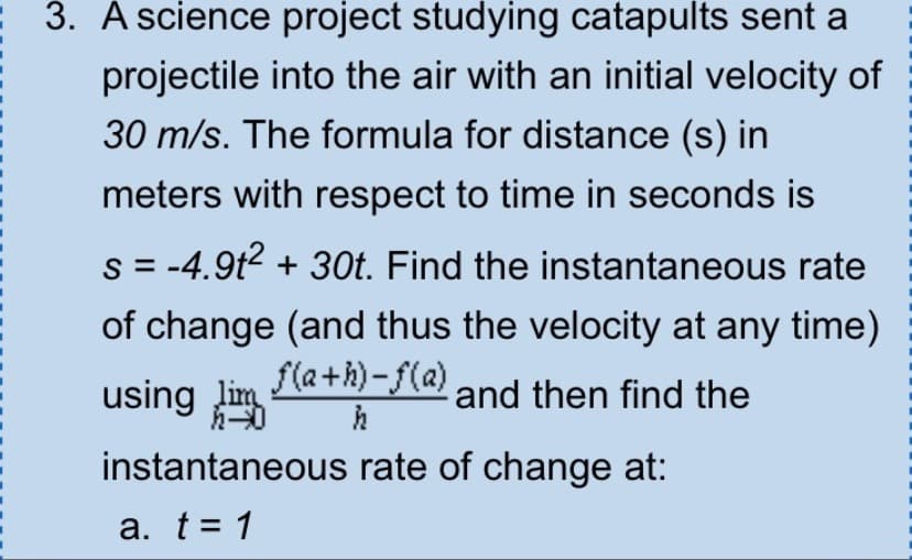 3. A science project studying catapults sent a
projectile into the air with an initial velocity of
30 m/s. The formula for distance (s) in
meters with respect to time in seconds is
s = -4.9t² + 30t. Find the instantaneous rate
of change (and thus the velocity at any time)
f(a+h)-f(a) and then find the
using lim
h
instantaneous rate of change at:
a. t = 1