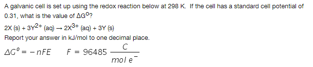A galvanic cell is set up using the redox reaction below at 298 K. If the cell has a standard cell potential of
0.31, what is the value of AG°?
2x (s) + 3Y2+ (ac) – 2x3+ (aq) + 3Y (s)
Report your answer in kJ/mol to one decimal place.
AG° = - nFE
F = 96485
mol e
