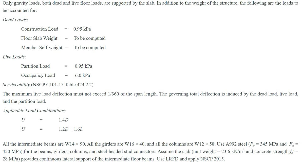 Only gravity loads, both dead and live floor loads, are supported by the slab. In addition to the weight of the structure, the following are the loads to
be accounted for:
Dead Loads:
Construction Load
Floor Slab Weight
=
0.95 kPa
To be computed
Member Self-weight = To be computed
Live Loads:
Partition Load
Occupancy Load
0.95 kPa
6.0 kPa
Serviceability (NSCP C101-15 Table 424.2.2)
The maximum live load deflection must not exceed 1/360 of the span length. The governing total deflection is induced by the dead load, live load,
and the partition load.
Applicable Load Combinations:
U
U
1.4D
1.2D + 1.6L
==
All the intermediate beams are W14 × 90. All the girders are W16 × 40, and all the columns are W12 × 58. Use A992 steel (Fy = 345 MPa and Fu-
450 MPa) for the beams, girders, columns, and steel-headed stud connectors. Assume the slab (unit weight - 23.6 kN/m³ and concrete strength fe'-
28 MPa) provides continuous lateral support of the intermediate floor beams. Use LRFD and apply NSCP 2015.