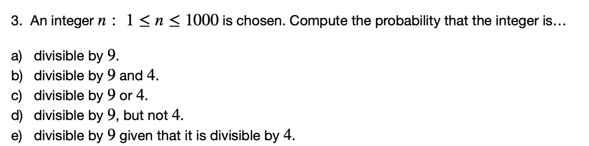 3. An integer n : 1<n < 1000 is chosen. Compute the probability that the integer is...
a) divisible by 9.
b) divisible by 9 and 4.
c) divisible by 9 or 4.
d) divisible by 9, but not 4.
e) divisible by 9 given that it is divisible by 4.
