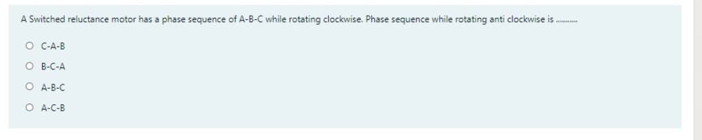 A Switched reluctance motor has a phase sequence of A-B-C while rotating clockwise. Phase sequence while rotating anti clockwise is ..
O C-A-B
O B-C-A
O A-B-C
O A-C-B
