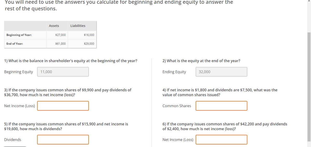 You will need to use the answers you calculate for beginning and ending equity to answer the
rest of the questions.
Beginning of Year:
End of Year:
Assets
Net Income (Loss)
$27,000
$61,000
Dividends
Liabilities
$16,000
1) What is the balance in shareholder's equity at the beginning of the year?
Beginning Equity 11,000
$29,000
3) If the company issues common shares of $9,900 and pay dividends of
$36,700, how much is net income (loss)?
5) If the company issues common shares of $15,900 and net income is
$19,600, how much is dividends?
2) What is the equity at the end of the year?
Ending Equity
4) If net income is $1,800 and dividends are $7,500, what was the
value of common shares issued?
Common Shares
32,000
6) If the company issues common shares of $42,200 and pay dividends
of $2,400, how much is net income (loss)?
Net Income (Loss)
