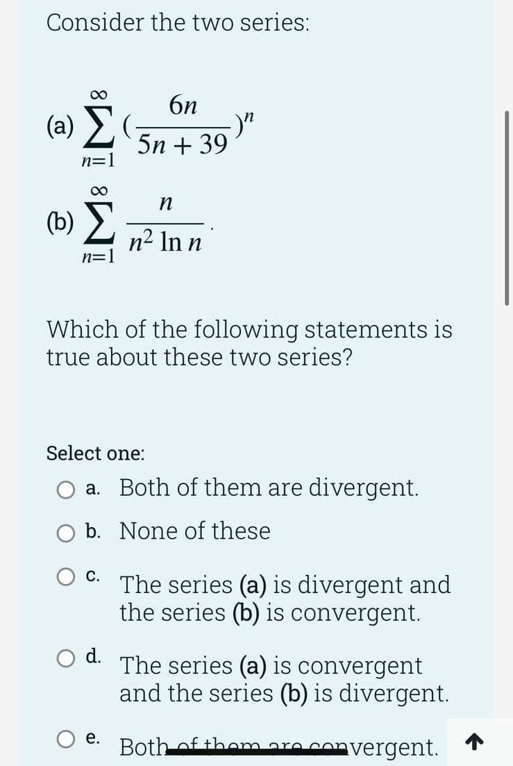 Consider the two series:
00
6n
(a) 2
5n + 39
n=1
00
(b)
n2 In n
n=1
Which of the following statements is
true about these two series?
Select one:
a. Both of them are divergent.
O b. None of these
С.
The series (a) is divergent and
the series (b) is convergent.
d. The series (a) is convergent
and the series (b) is divergent.
е.
Bothof themare
convergent.
