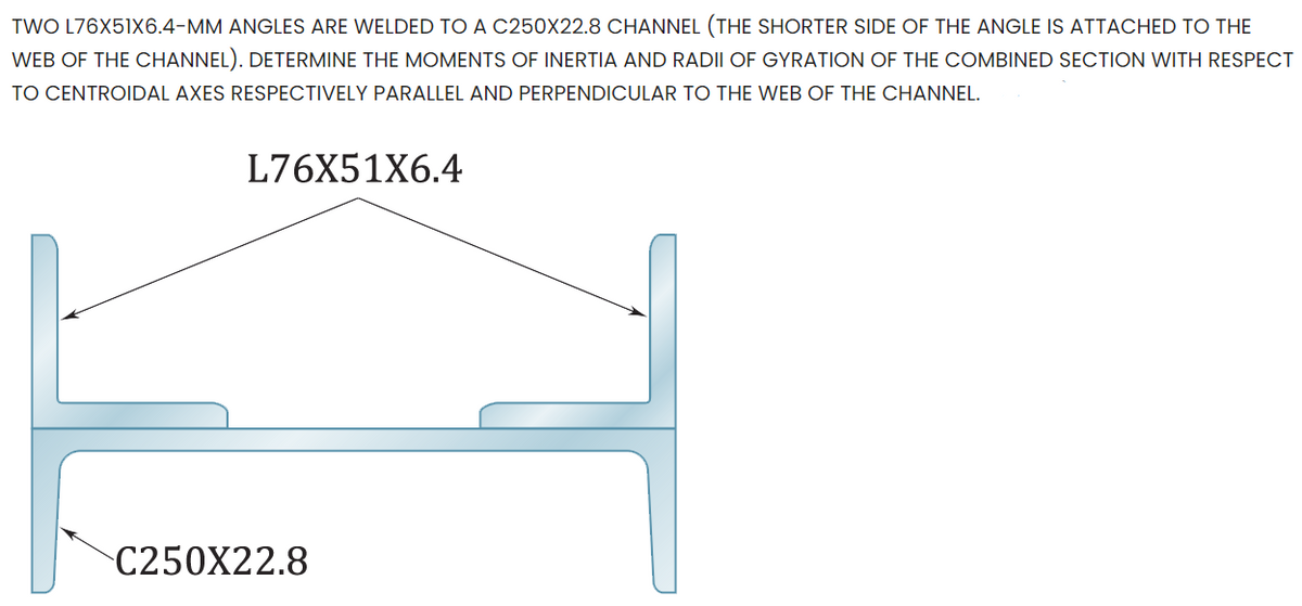 TWO L76X51X6.4-MM ANGLES ARE WELDED TO A C250X22.8 CHANNEL (THE SHORTER SIDE OF THE ANGLE IS ATTACHED TO THE
WEB OF THE CHANNEL). DETERMINE THE MOMENTS OF INERTIA AND RADII OF GYRATION OF THE COMBINED SECTION WITH RESPECT
TO CENTROIDAL AXES RESPECTIVELY PARALLEL AND PERPENDICULAR TO THE WEB OF THE CHANNEL.
L76X51X6.4
C250X22.8
