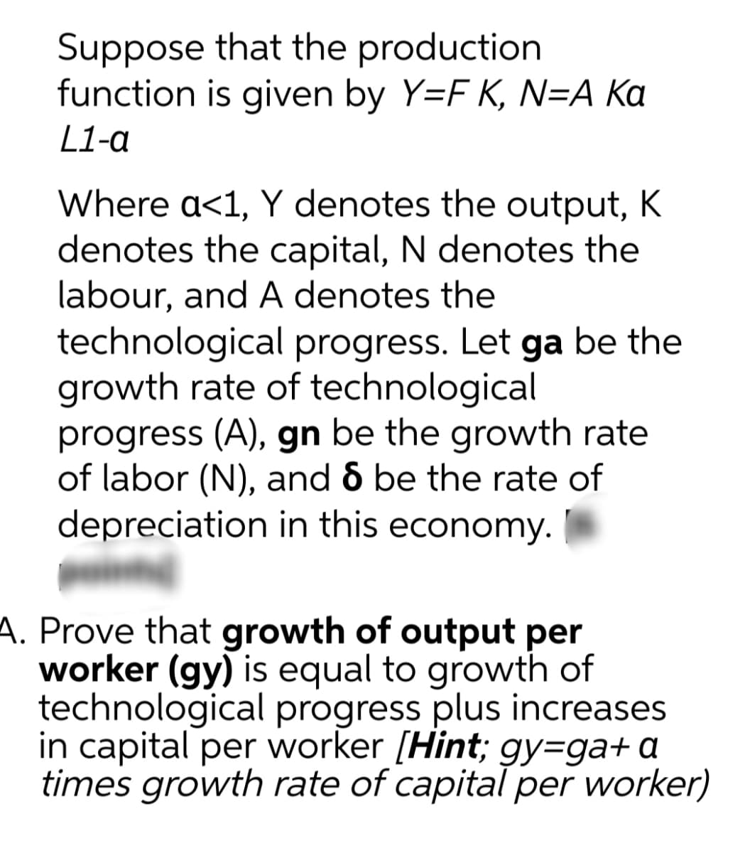 Suppose that the production
function is given by Y=F K, N=A Ka
L1-a
Where a<1, Y denotes the output, K
denotes the capital, N denotes the
labour, and A denotes the
technological progress. Let ga be the
growth rate of technological
progress (A), gn be the growth rate
of labor (N), and 6 be the rate of
depreciation in this economy.
A. Prove that growth of output per
worker (gy) is equal to growth of
technological progress plus increases
in capital per worker [Hint; gy=ga+ a
times growth rate of capital per worker)
