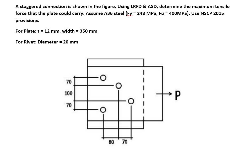 A staggered connection is shown in the figure. Using LRFD & ASD, determine the maximum tensile
force that the plate could carry. Assume A36 steel (Fy = 248 MPa, Fu = 400OMPA). Use NSCP 2015
provisions.
For Plate: t = 12 mm, width = 350 mm
For Rivet: Diameter = 20 mm
70
100
70
80
70
