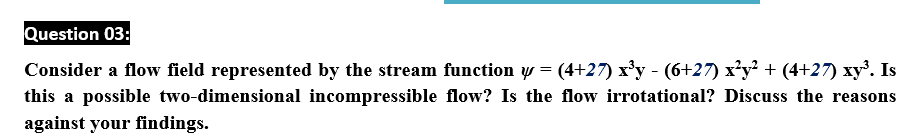 Question 03:
Consider a flow field represented by the stream function w = (4+27) x'y - (6+27) x'y? + (4+27) xy'. Is
this a possible two-dimensional incompressible flow? Is the flow irrotational? Discuss the reasons
against your findings.
