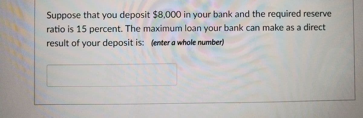 Suppose that you deposit $8,000 in your bank and the required reserve
ratio is 15 percent. The maximum loan your bank can make as a direct
result of your deposit is: (enter a whole number)
