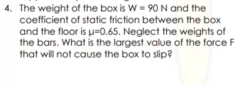 4. The weight of the box is W = 90 N and the
coefficient of static friction between the box
and the floor is u=0.65. Neglect the weights of
the bars. What is the largest value of the force F
that will not cause the box to slip?
