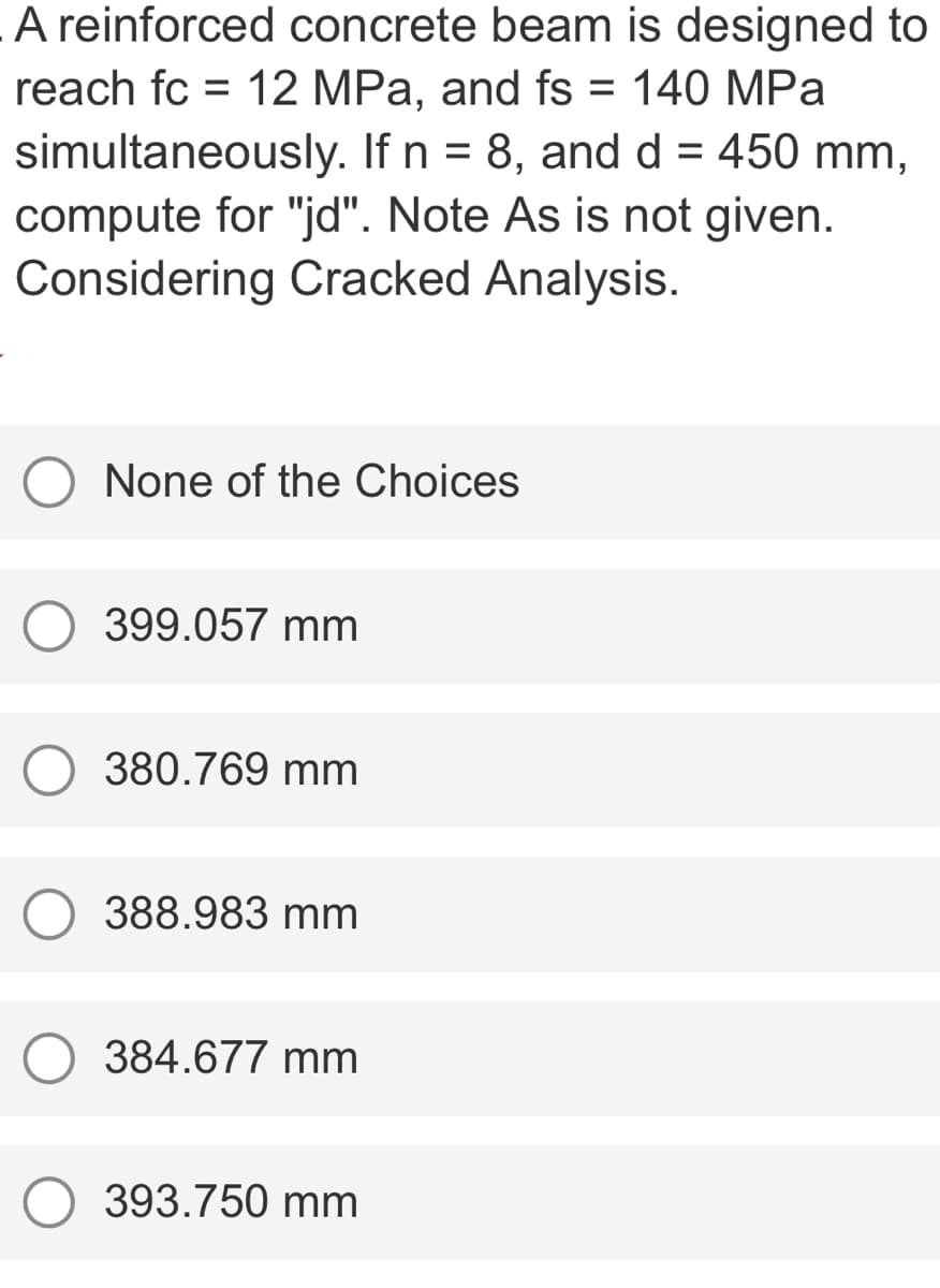 A reinforced concrete beam is designed to
reach fc = 12 MPa, and fs = 140 MPa
%D
simultaneously. If n = 8, and d = 450 mm,
compute for "jd". Note As is not given.
Considering Cracked Analysis.
None of the Choices
399.057 mm
380.769 mm
388.983 mm
384.677 mm
393.750 mm
