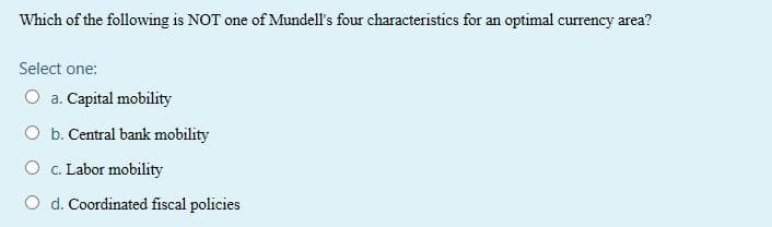 Which of the following is NOT one of Mundell's four characteristics for an optimal currency area?
Select one:
O a. Capital mobility
O b. Central bank mobility
O C. Labor mobility
O d. Coordinated fiscal policies
