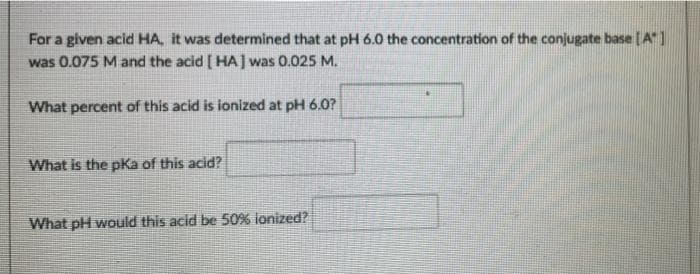 For a given acid HA, it was determined that at pH 6.0 the concentration of the conjugate base [A]
was 0.075 M and the acid [HA] was 0.025 M.
What percent of this acid is ionized at pH 6.0?
What is the pKa of this acid?
What pH would this acid be 50% lonized?