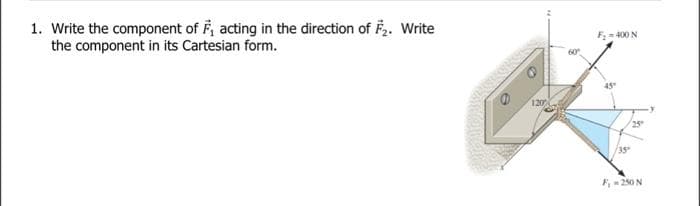 1. Write the component of F₁ acting in the direction of F2. Write
the component in its Cartesian form.
1200
F₂=400 N
F₁ = 250 N