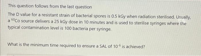 This question follows from the last question
The D value for a resistant strain of bacterial spores is 0.5 kGy when radiation sterilised. Usually,
a 60Co source delivers a 25 kGy dose in 10 minutes and is used to sterilise syringes where the
typical contamination level is 100 bacteria per syringe.
What is the minimum time required to ensure a SAL of 10 6 is achieved?

