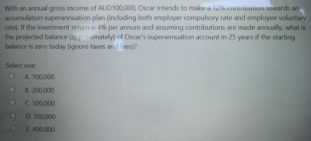 With an annual gross income of AUD100,000, Oscar intends to make a 12% contribution towards an
accumulation superannuation plan (including both employer compulsory rate and employee voluntary
rate). If the investment return is 4% per annum and assuming contributions are made annually, what is
the projected balance (approximately) of Oscar's superannuation account in 25 years if the starting
balance is zero today (ignore taxes and fees)?
Select one:
O
O
O
A. 100,000
B. 200,000
C. 500,000
D. 300,000
E. 400,000