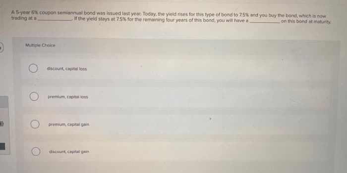 A 5-year 6% coupon semiannual bond was issued last year. Today, the yield rises for this type of bond to 7.5% and you buy the bond, which is now
trading at a
If the yield stays at 7.5% for the remaining four years of this bond, you will have a
on this bond at maturity.
Multiple Choice
discount, capital loss
premium, capital loss
premium, capital gain
discount, capital gain