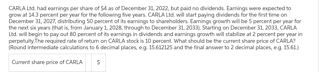 CARLA Ltd. had earnings per share of $4 as of December 31, 2022, but paid no dividends. Earnings were expected to
grow at 14.3 percent per year for the following five years. CARLA Ltd. will start paying dividends for the first time on
December 31, 2027, distributing 50 percent of its earnings to shareholders. Earnings growth will be 5 percent per year for
the next six years (that is, from January 1, 2028, through to December 31, 2033). Starting on December 31, 2033, CARLA
Ltd. will begin to pay out 80 percent of its earnings in dividends and earnings growth will stabilize at 2 percent per year in
perpetuity.The required rate of return on CARLA stock is 10 percent. What should be the current share price of CARLA?
(Round intermediate calculations to 6 decimal places, e.g. 15.612125 and the final answer to 2 decimal places, e.g. 15.61.)
LA S
$
Current share price of CARLA