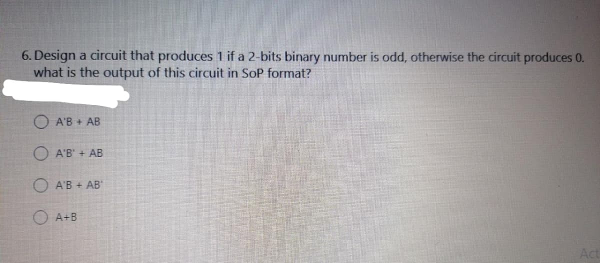 6. Design a circuit that produces 1 if a 2-bits binary number is odd, otherwise the circuit produces 0.
what is the output of this circuit in SoP format?
A'B + AB
A'B' + AB
OA'B + AB"
O A+B
Act

