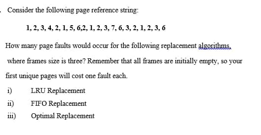 Consider the following page reference string:
1, 2, 3, 4, 2, 1, 5, 6,2, 1, 2, 3, 7, 6, 3, 2, 1, 2, 3, 6
How many page faults would occur for the following replacement algorithms.
where frames size is three? Remember that all frames are initially empty, so your
first unique pages will cost one fault each.
i)
LRU Replacement
i1)
FIFO Replacement
i11)
Optimal Replacement
