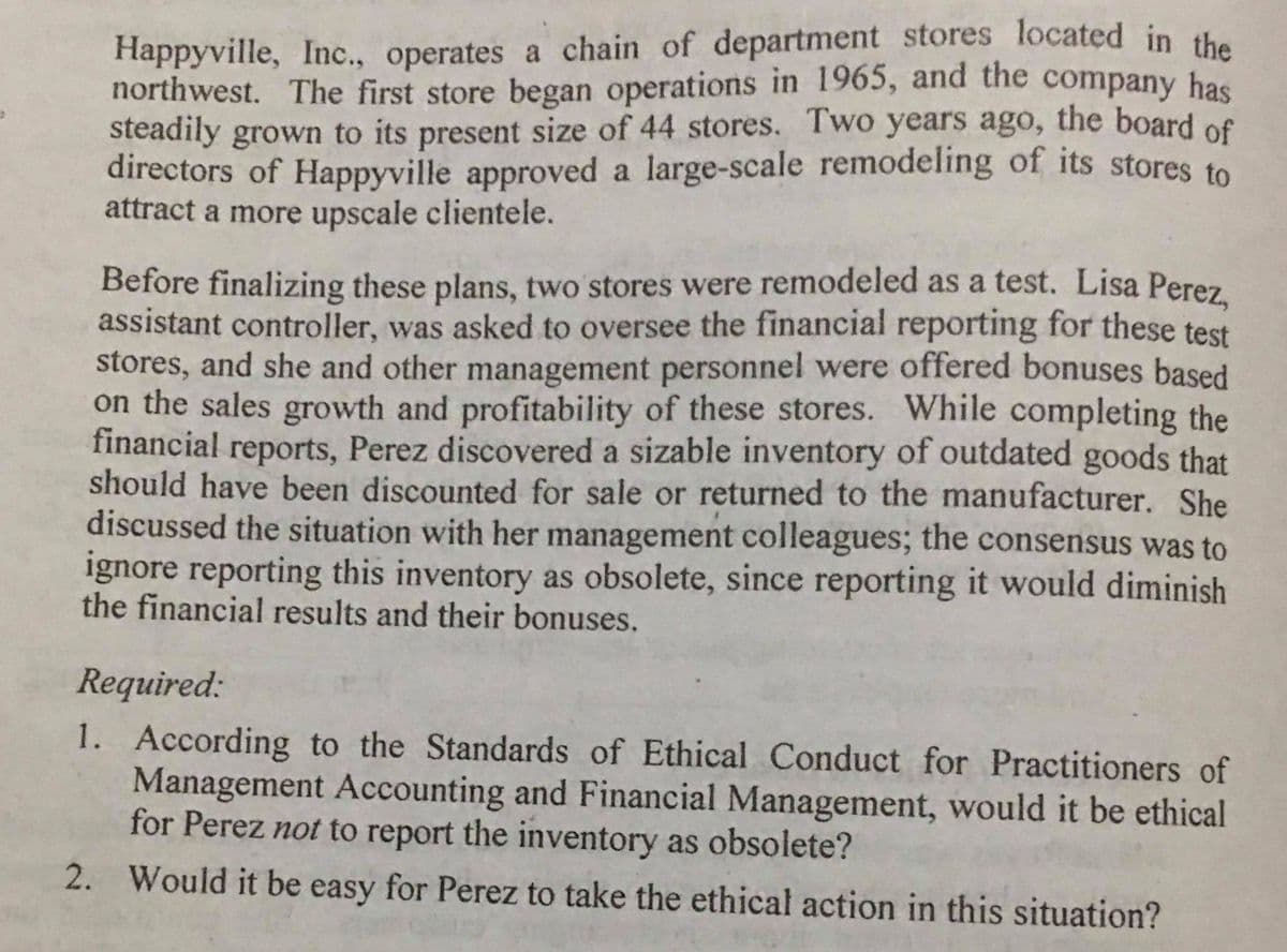 northwest. The first store began operations in 1965, and the company has
Happyville, Inc., operates a chain of department stores located in the
steadily grown to its present size of 44 stores. Two years ago, the board of
directors of Happyville approved a large-scale remodeling of its stores to
attract a more upscale clientele.
Before finalizing these plans, two stores were remodeled as a test. Lisa Perez
assistant controller, was asked to oversee the financial reporting for these test
stores, and she and other management personnel were offered bonuses based
on the sales growth and profitability of these stores. While completing the
financial reports, Perez discovered a sizable inventory of outdated goods that
should have been discounted for sale or returned to the manufacturer. She
discussed the situation with her management colleagues; the consensus was to
ignore reporting this inventory as obsolete, since reporting it would diminish
the financial results and their bonuses.
Required:
1. According to the Standards of Ethical Conduct for Practitioners of
Management Accounting and Financial Management, would it be ethical
for Perez not to report the inventory as obsolete?
2. Would it be easy for Perez to take the ethical action in this situation?
