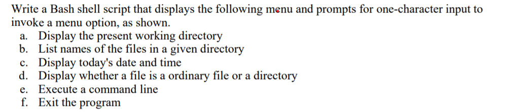 Write a Bash shell script that displays the following menu and prompts for one-character input to
invoke a menu option, as shown.
a. Display the present working directory
b. List names of the files in a given directory
c. Display today's date and time
d. Display whether a file is a ordinary file or a directory
e. Execute a command line
f. Exit the program

