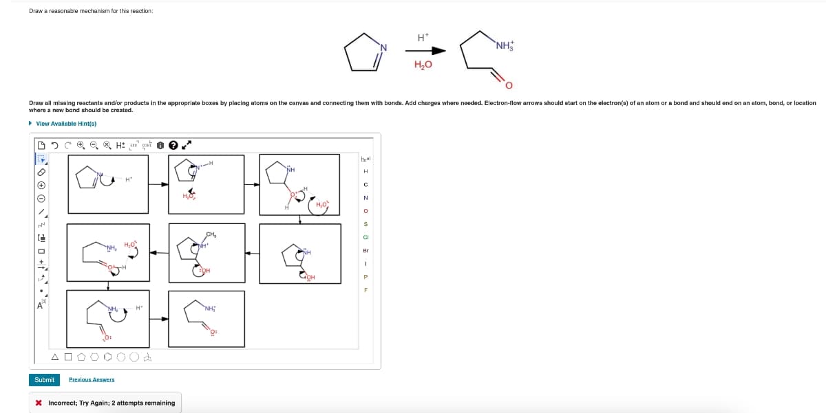Draw a reasonable mechanism for this reaction:
H+
NH
H₂O
Draw all missing reactants and/or products in the appropriate boxes by placing atoms on the canvas and connecting them with bonds. Add charges where needed. Electron-flow arrows should start on the electron(s) of an atom or a bond and should end on an atom, bond, or location
where a new bond should be created.
▸ View Available Hint(s)
055
Δ
Submit
H₂O,
NH₂
OH
H₂O
CH₂
Previous Answers
H
山
× Incorrect; Try Again; 2 attempts remaining
OH
NH;
ہے
NH
H
C
N
H,O
0
S
9
CI
Br
મન
OH
P