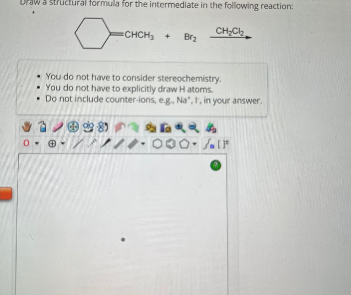 Draw a structural formula for the intermediate in the following reaction:
CHCH3 + Br2
CH2Cl2
• You do not have to consider stereochemistry.
• You do not have to explicitly draw H atoms.
• Do not include counter-ions, e.g., Na*, I, in your answer.
8
4444
Salt