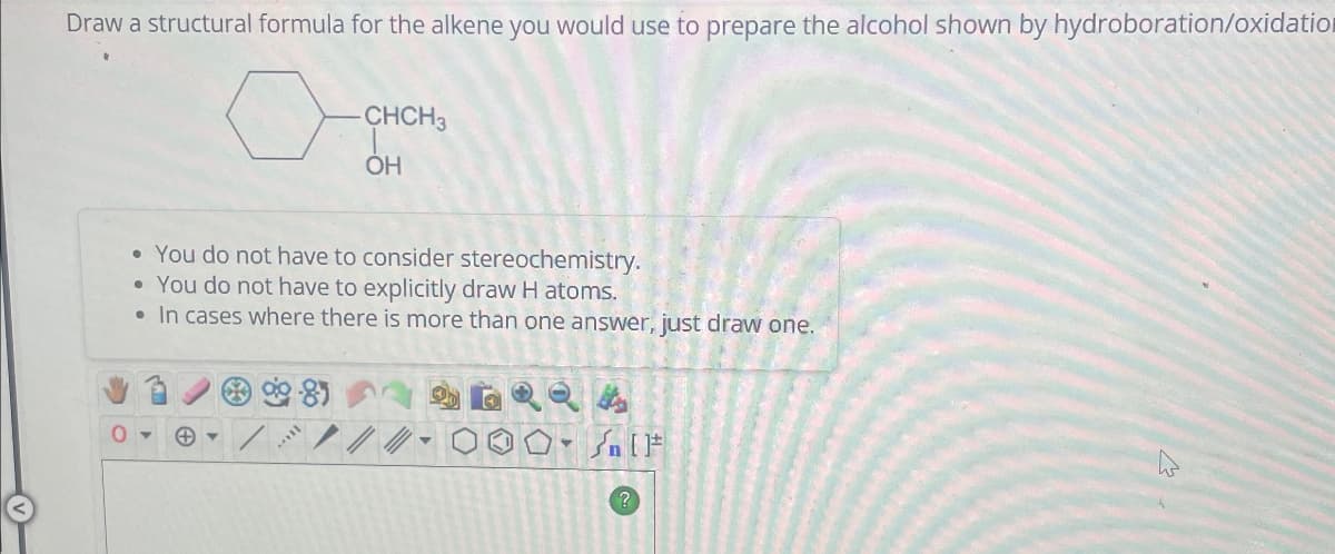 Draw a structural formula for the alkene you would use to prepare the alcohol shown by hydroboration/oxidation
CHCH3
OH
•You do not have to consider stereochemistry.
•You do not have to explicitly draw H atoms.
• In cases where there is more than one answer, just draw one.
0▾
4
n
?