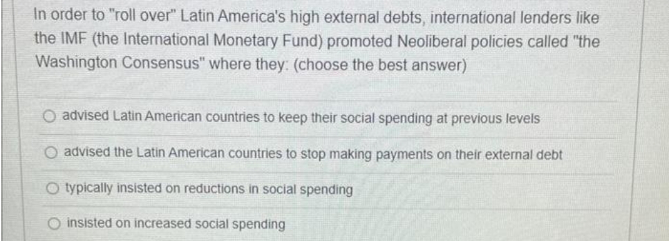 In order to "roll over" Latin America's high external debts, international lenders like
the IMF (the International Monetary Fund) promoted Neoliberal policies called "the
Washington Consensus" where they: (choose the best answer)
O advised Latin American countries to keep their social spending at previous levels
O advised the Latin American countries to stop making payments on their external debt
O typically insisted on reductions in social spending
O insisted on increased social spending