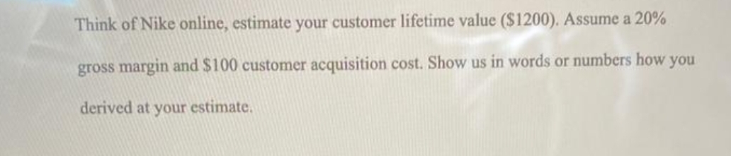 Think of Nike online, estimate your customer lifetime value ($1200). Assume a 20%
gross margin and $100 customer acquisition cost. Show us in words or numbers how you
derived at your estimate.