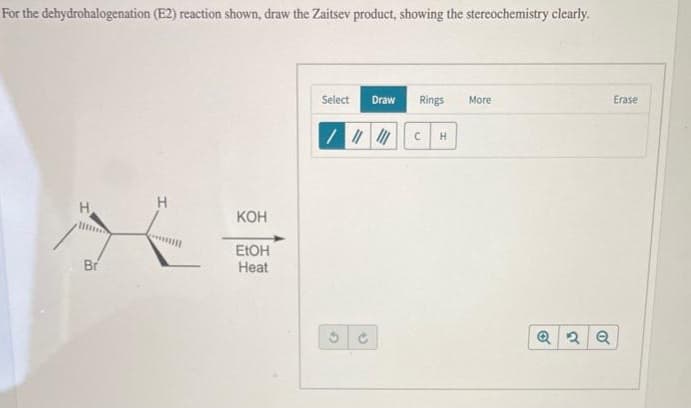 For the dehydrohalogenation (E2) reaction shown, draw the Zaitsev product, showing the stereochemistry clearly.
Br
H
KOH
EtOH
Heat
Select
Draw Rings More
|||||||CH
()
Q2 Q
Erase