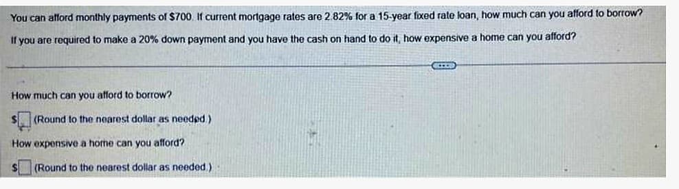 You can afford monthly payments of $700. If current mortgage rates are 2.82% for a 15-year fixed rate loan, how much can you afford to borrow?
If you are required to make a 20% down payment and you have the cash on hand to do it, how expensive a home can you afford?
How much can you afford to borrow?
(Round to the nearest dollar as needed)
How expensive a home can you afford?
$ (Round to the nearest dollar as needed.)
COLL